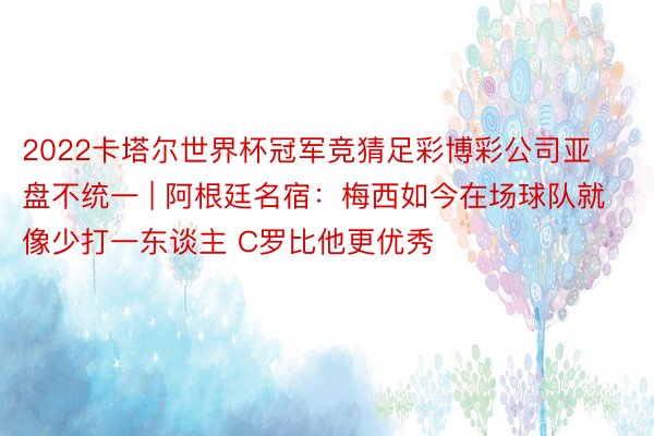 2022卡塔尔世界杯冠军竞猜足彩博彩公司亚盘不统一 | 阿根廷名宿：梅西如今在场球队就像少打一东谈主 C罗比他更优秀