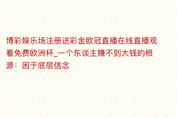 博彩娱乐场注册送彩金欧冠直播在线直播观看免费欧洲杯_一个东谈主赚不到大钱的根源：困于底层信念