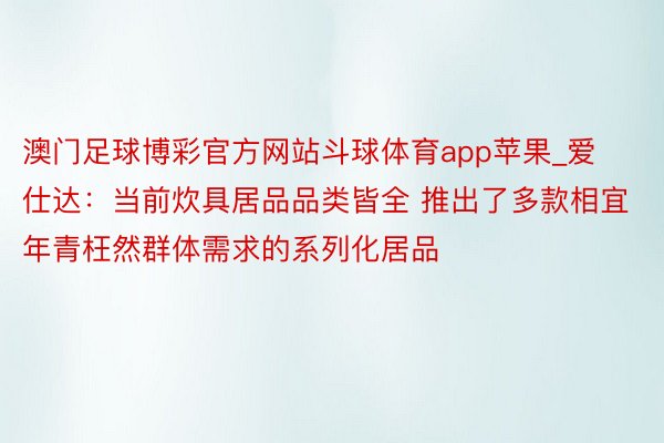 澳门足球博彩官方网站斗球体育app苹果_爱仕达：当前炊具居品品类皆全 推出了多款相宜年青枉然群体需求的系列化居品